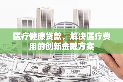 友谊医疗健康贷款，解决医疗费用的创新金融方案