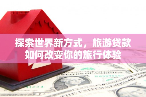友谊探索世界新方式，旅游贷款如何改变你的旅行体验